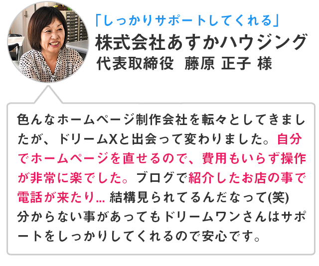 「しっかりサポートしてくれる」株式会社あすかハウジング 代表取締役 藤原 正子 様 色んなホームページ制作会社を転々としてきましたが、ドリームXと出会って代わりました。自分でホームページを直せるので、費用もいらず操作が非常に楽でした。ブログで紹介したお店の事で電話が来たり...結構見られてるんだなって(笑)分からない事があってもドリームワンさんはサポートをしっかりしてくれるので安心です。