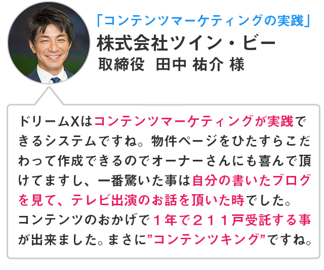 「コンテンツマーケティングの実践」株式会社ツイン・ビー取締役田中祐介様 ドリームXはコンテンツマーケティングが実践できるシステムですね。物件ページをひたすらこだわって作成できるのでオーナーさんにも喜んでいただけてますし、一番驚いた事は自分の書いたブログを見て、テレビ出演のお話しを頂いた時でした。コンテンツのおかげで1年で211戸受託する事が出来ました。まさに”コンテンツキング”ですね。